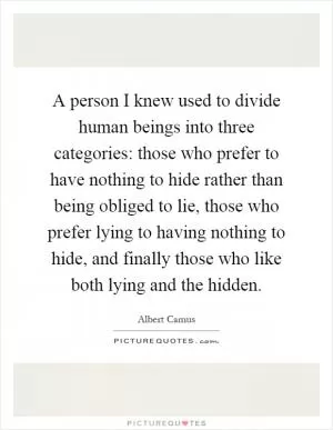 A person I knew used to divide human beings into three categories: those who prefer to have nothing to hide rather than being obliged to lie, those who prefer lying to having nothing to hide, and finally those who like both lying and the hidden Picture Quote #1