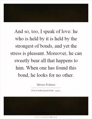 And so, too, I speak of love: he who is held by it is held by the strongest of bonds, and yet the stress is pleasant. Moreover, he can sweetly bear all that happens to him. When one has found this bond, he looks for no other Picture Quote #1