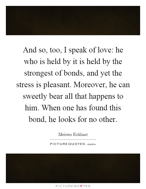 And so, too, I speak of love: he who is held by it is held by the strongest of bonds, and yet the stress is pleasant. Moreover, he can sweetly bear all that happens to him. When one has found this bond, he looks for no other Picture Quote #1