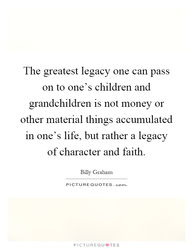 The greatest legacy one can pass on to one's children and grandchildren is not money or other material things accumulated in one's life, but rather a legacy of character and faith Picture Quote #1
