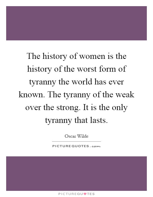 The history of women is the history of the worst form of tyranny the world has ever known. The tyranny of the weak over the strong. It is the only tyranny that lasts Picture Quote #1
