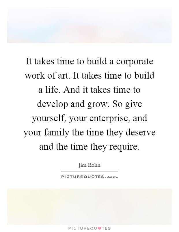 It takes time to build a corporate work of art. It takes time to build a life. And it takes time to develop and grow. So give yourself, your enterprise, and your family the time they deserve and the time they require Picture Quote #1