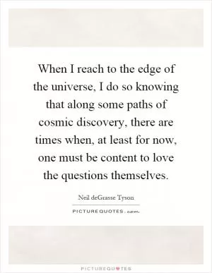 When I reach to the edge of the universe, I do so knowing that along some paths of cosmic discovery, there are times when, at least for now, one must be content to love the questions themselves Picture Quote #1