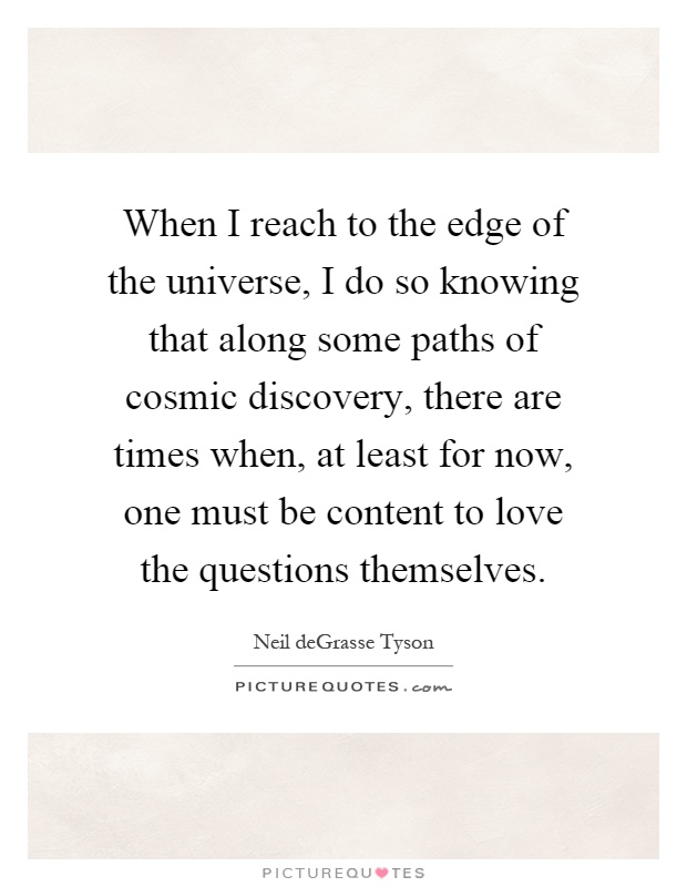 When I reach to the edge of the universe, I do so knowing that along some paths of cosmic discovery, there are times when, at least for now, one must be content to love the questions themselves Picture Quote #1