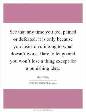 See that any time you feel pained or defeated, it is only because you insist on clinging to what doesn’t work. Dare to let go and you won’t lose a thing except for a punishing idea Picture Quote #1