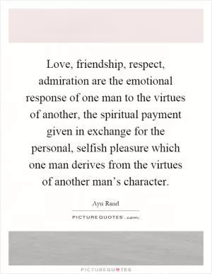 Love, friendship, respect, admiration are the emotional response of one man to the virtues of another, the spiritual payment given in exchange for the personal, selfish pleasure which one man derives from the virtues of another man’s character Picture Quote #1