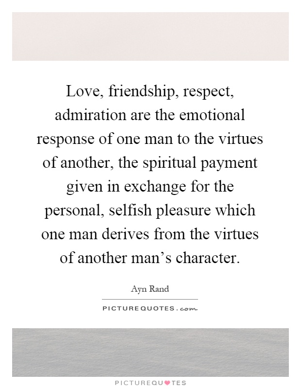 Love, friendship, respect, admiration are the emotional response of one man to the virtues of another, the spiritual payment given in exchange for the personal, selfish pleasure which one man derives from the virtues of another man's character Picture Quote #1