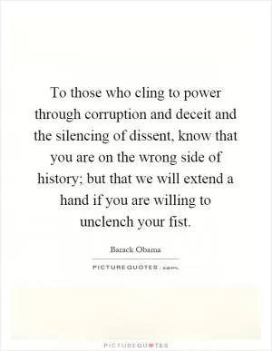 To those who cling to power through corruption and deceit and the silencing of dissent, know that you are on the wrong side of history; but that we will extend a hand if you are willing to unclench your fist Picture Quote #1