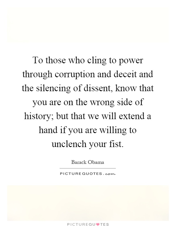 To those who cling to power through corruption and deceit and the silencing of dissent, know that you are on the wrong side of history; but that we will extend a hand if you are willing to unclench your fist Picture Quote #1