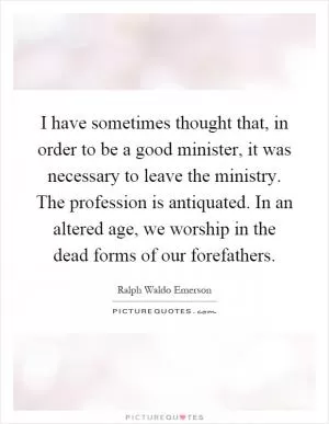 I have sometimes thought that, in order to be a good minister, it was necessary to leave the ministry. The profession is antiquated. In an altered age, we worship in the dead forms of our forefathers Picture Quote #1