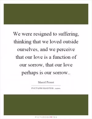 We were resigned to suffering, thinking that we loved outside ourselves, and we perceive that our love is a function of our sorrow, that our love perhaps is our sorrow Picture Quote #1