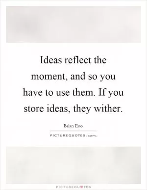 Ideas reflect the moment, and so you have to use them. If you store ideas, they wither Picture Quote #1