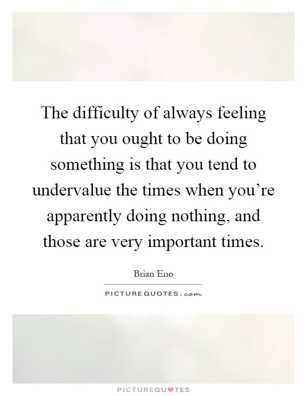 The difficulty of always feeling that you ought to be doing something is that you tend to undervalue the times when you're apparently doing nothing, and those are very important times Picture Quote #1