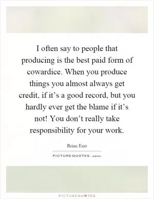I often say to people that producing is the best paid form of cowardice. When you produce things you almost always get credit, if it’s a good record, but you hardly ever get the blame if it’s not! You don’t really take responsibility for your work Picture Quote #1