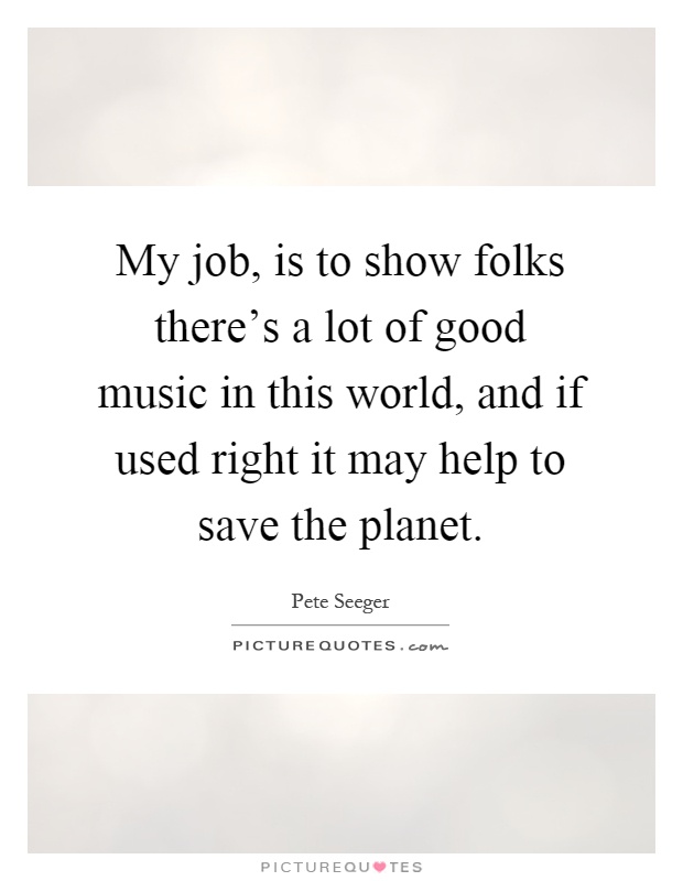 My job, is to show folks there's a lot of good music in this world, and if used right it may help to save the planet Picture Quote #1