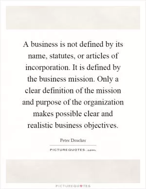 A business is not defined by its name, statutes, or articles of incorporation. It is defined by the business mission. Only a clear definition of the mission and purpose of the organization makes possible clear and realistic business objectives Picture Quote #1