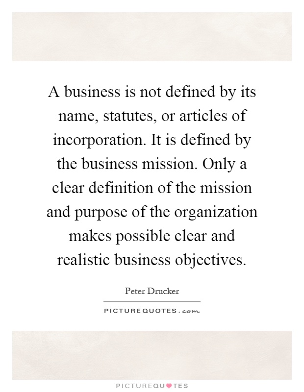 A business is not defined by its name, statutes, or articles of incorporation. It is defined by the business mission. Only a clear definition of the mission and purpose of the organization makes possible clear and realistic business objectives Picture Quote #1