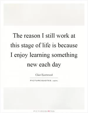 The reason I still work at this stage of life is because I enjoy learning something new each day Picture Quote #1