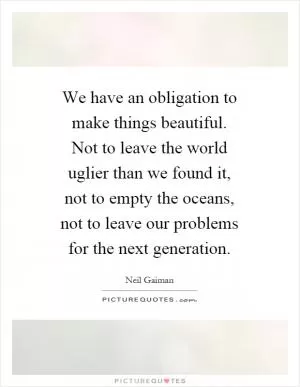 We have an obligation to make things beautiful. Not to leave the world uglier than we found it, not to empty the oceans, not to leave our problems for the next generation Picture Quote #1