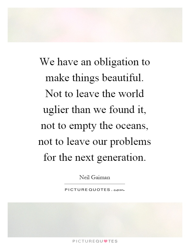 We have an obligation to make things beautiful. Not to leave the world uglier than we found it, not to empty the oceans, not to leave our problems for the next generation Picture Quote #1