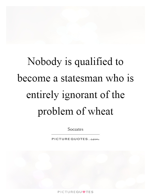 Nobody is qualified to become a statesman who is entirely ignorant of the problem of wheat Picture Quote #1