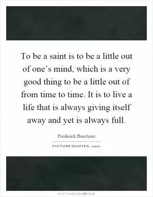 To be a saint is to be a little out of one’s mind, which is a very good thing to be a little out of from time to time. It is to live a life that is always giving itself away and yet is always full Picture Quote #1