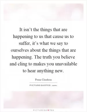 It isn’t the things that are happening to us that cause us to suffer, it’s what we say to ourselves about the things that are happening. The truth you believe and cling to makes you unavailable to hear anything new Picture Quote #1