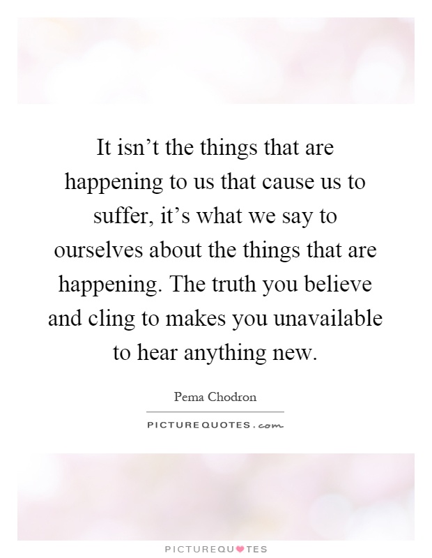 It isn't the things that are happening to us that cause us to suffer, it's what we say to ourselves about the things that are happening. The truth you believe and cling to makes you unavailable to hear anything new Picture Quote #1