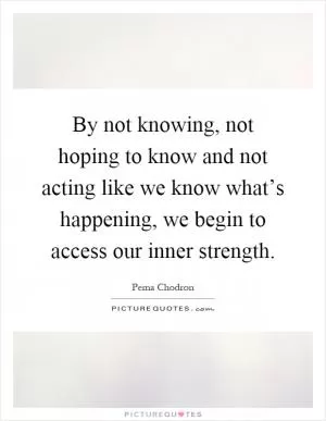 By not knowing, not hoping to know and not acting like we know what’s happening, we begin to access our inner strength Picture Quote #1