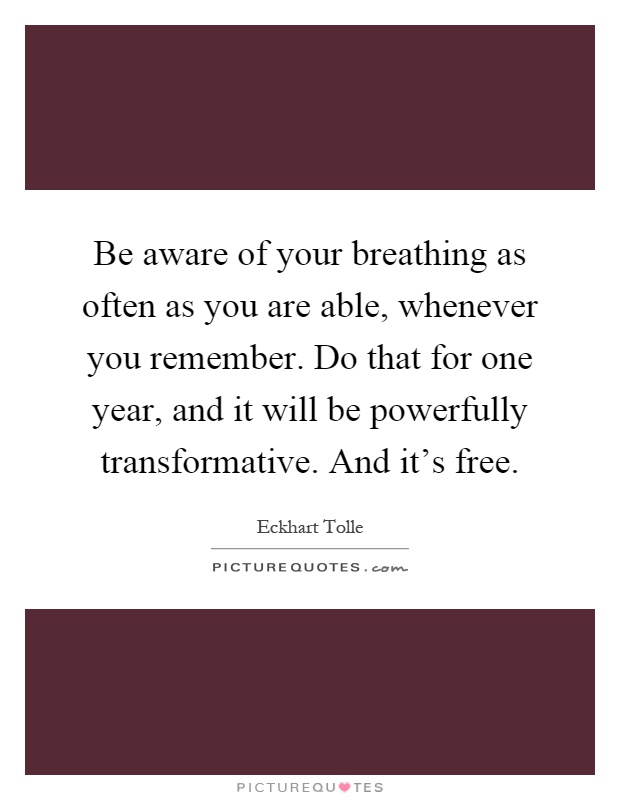 Be aware of your breathing as often as you are able, whenever you remember. Do that for one year, and it will be powerfully transformative. And it's free Picture Quote #1