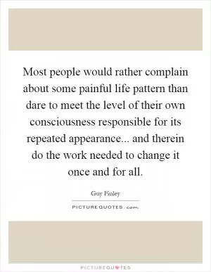 Most people would rather complain about some painful life pattern than dare to meet the level of their own consciousness responsible for its repeated appearance... and therein do the work needed to change it once and for all Picture Quote #1