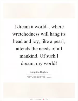 I dream a world... where wretchedness will hang its head and joy, like a pearl, attends the needs of all mankind. Of such I dream, my world! Picture Quote #1