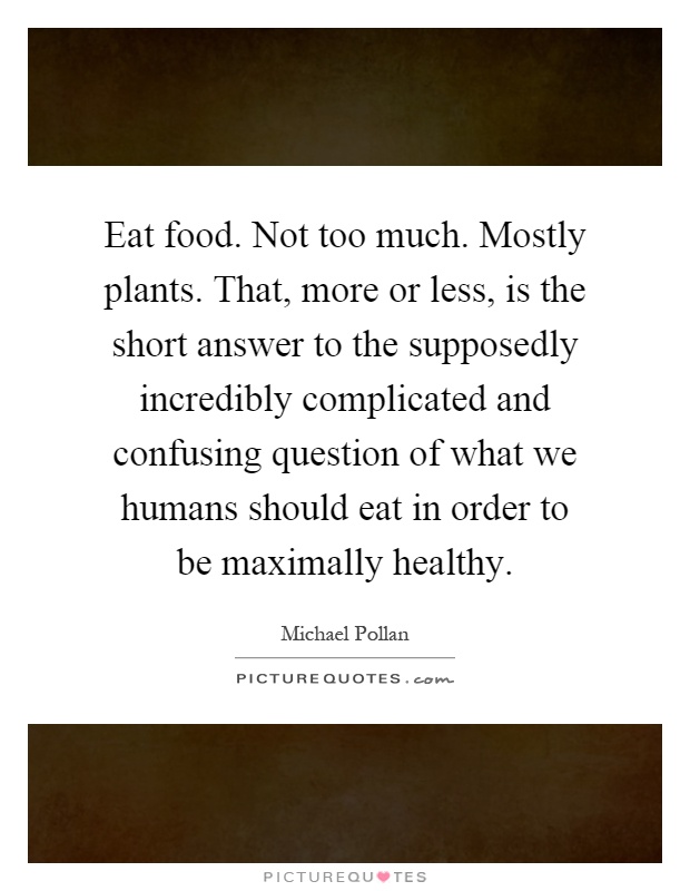 Eat food. Not too much. Mostly plants. That, more or less, is the short answer to the supposedly incredibly complicated and confusing question of what we humans should eat in order to be maximally healthy Picture Quote #1