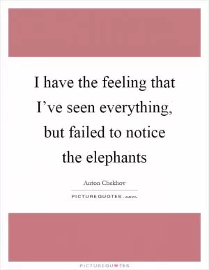 I have the feeling that I’ve seen everything, but failed to notice the elephants Picture Quote #1