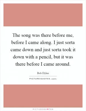 The song was there before me, before I came along. I just sorta came down and just sorta took it down with a pencil, but it was there before I came around Picture Quote #1
