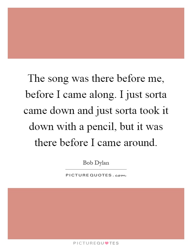 The song was there before me, before I came along. I just sorta came down and just sorta took it down with a pencil, but it was there before I came around Picture Quote #1