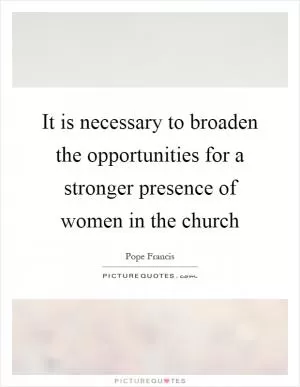 It is necessary to broaden the opportunities for a stronger presence of women in the church Picture Quote #1