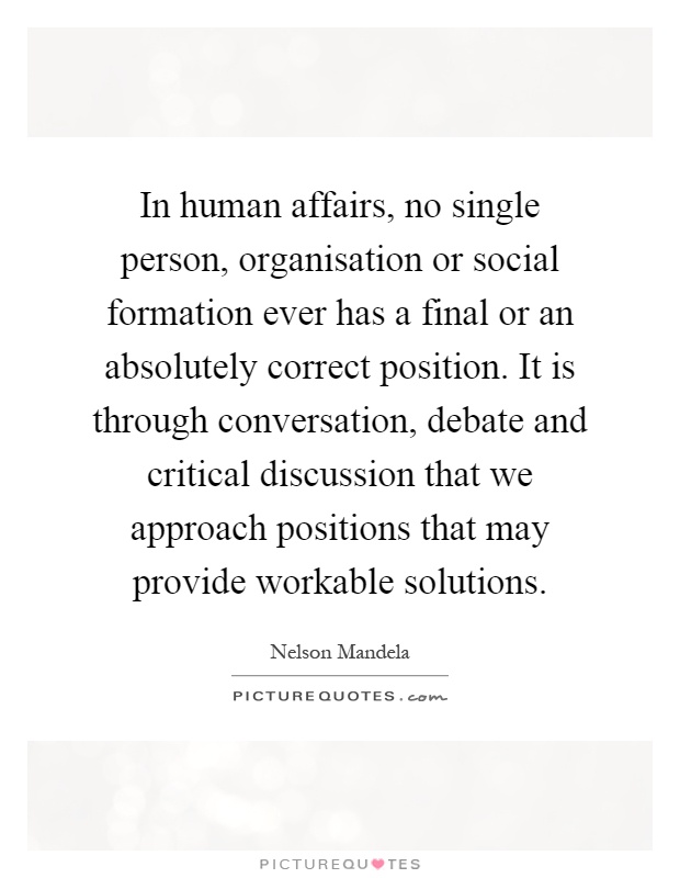 In human affairs, no single person, organisation or social formation ever has a final or an absolutely correct position. It is through conversation, debate and critical discussion that we approach positions that may provide workable solutions Picture Quote #1