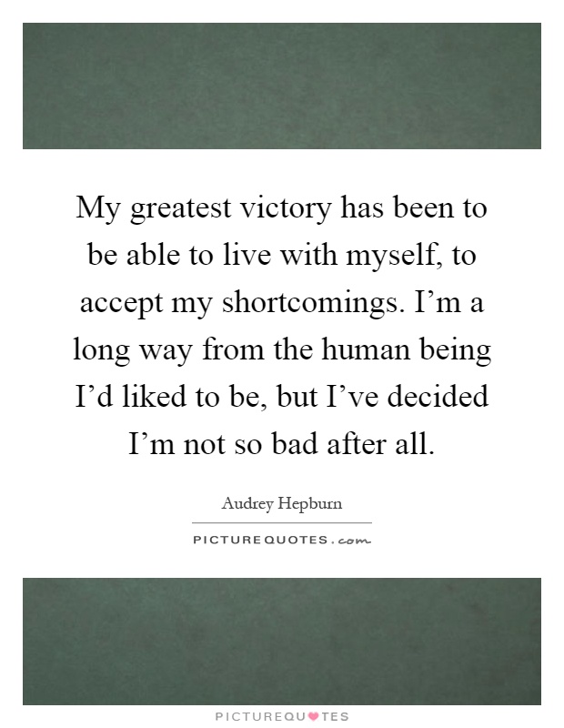 My greatest victory has been to be able to live with myself, to accept my shortcomings. I'm a long way from the human being I'd liked to be, but I've decided I'm not so bad after all Picture Quote #1