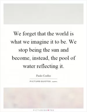 We forget that the world is what we imagine it to be. We stop being the sun and become, instead, the pool of water reflecting it Picture Quote #1