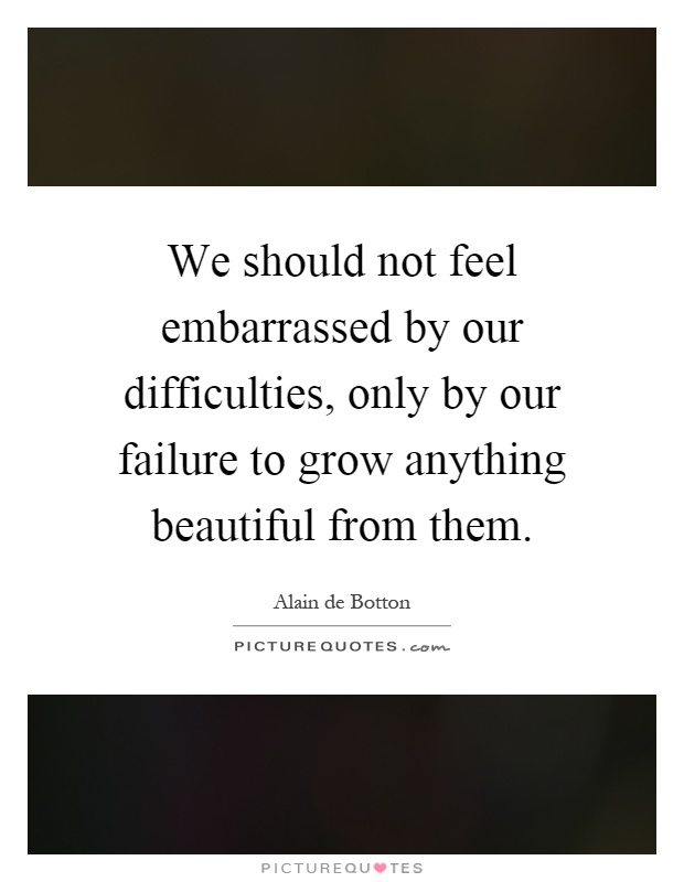 We should not feel embarrassed by our difficulties, only by our failure to grow anything beautiful from them Picture Quote #1