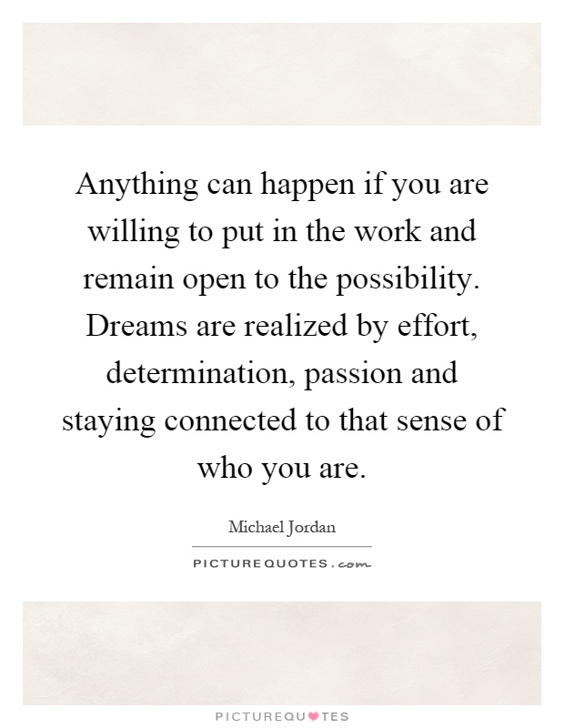Anything can happen if you are willing to put in the work and remain open to the possibility. Dreams are realized by effort, determination, passion and staying connected to that sense of who you are Picture Quote #1