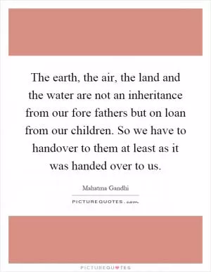 The earth, the air, the land and the water are not an inheritance from our fore fathers but on loan from our children. So we have to handover to them at least as it was handed over to us Picture Quote #1