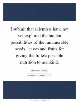 I submit that scientists have not yet explored the hidden possibilities of the innumerable seeds, leaves and fruits for giving the fullest possible nutrition to mankind Picture Quote #1