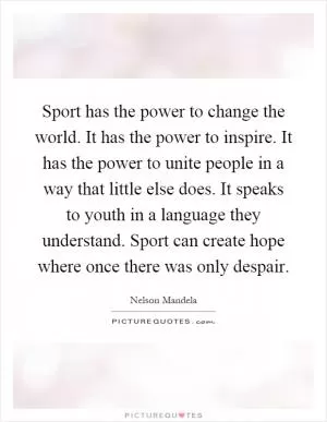 Sport has the power to change the world. It has the power to inspire. It has the power to unite people in a way that little else does. It speaks to youth in a language they understand. Sport can create hope where once there was only despair Picture Quote #1