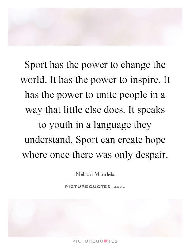 Sport has the power to change the world. It has the power to inspire. It has the power to unite people in a way that little else does. It speaks to youth in a language they understand. Sport can create hope where once there was only despair Picture Quote #1