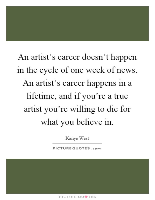 An artist's career doesn't happen in the cycle of one week of news. An artist's career happens in a lifetime, and if you're a true artist you're willing to die for what you believe in Picture Quote #1