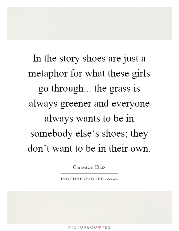 In the story shoes are just a metaphor for what these girls go through... the grass is always greener and everyone always wants to be in somebody else's shoes; they don't want to be in their own Picture Quote #1