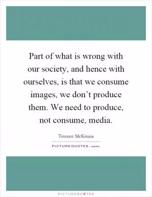 Part of what is wrong with our society, and hence with ourselves, is that we consume images, we don’t produce them. We need to produce, not consume, media Picture Quote #1