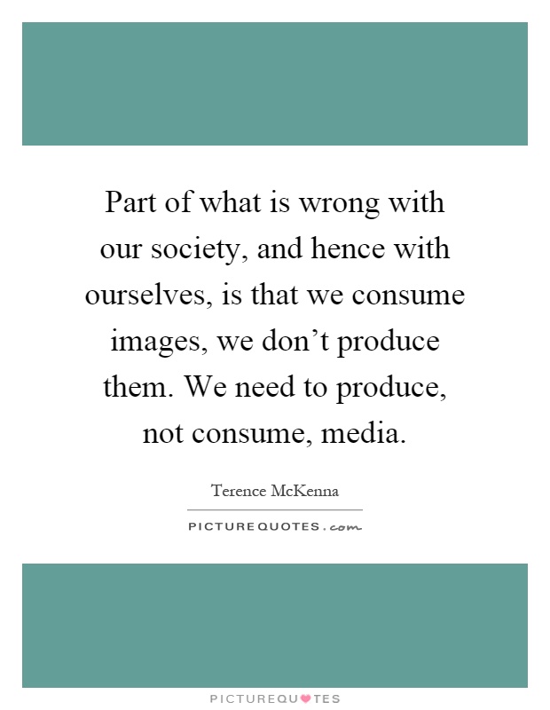 Part of what is wrong with our society, and hence with ourselves, is that we consume images, we don't produce them. We need to produce, not consume, media Picture Quote #1